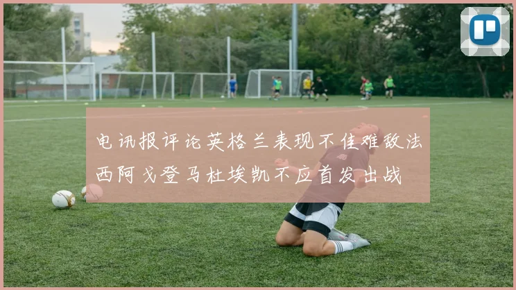 电讯报评论英格兰表现不佳难敌法西阿戈登马杜埃凯不应首发出战
