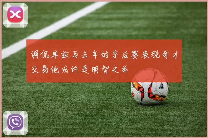 调侃库兹马去年的季后赛表现奇才交易他或许是明智之举