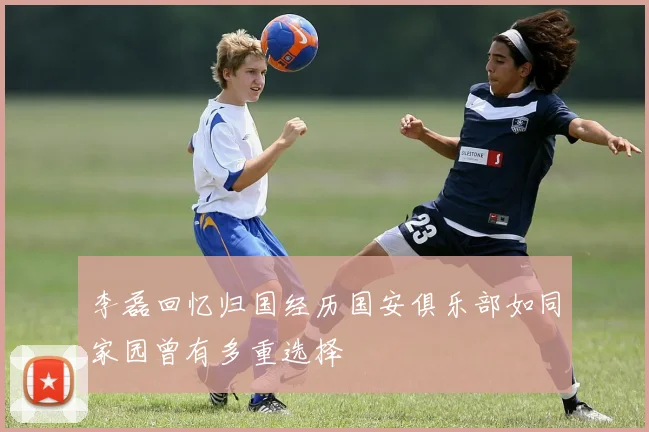 李磊回忆归国经历国安俱乐部如同家园曾有多重选择