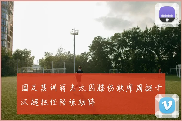 国足集训蒋光太因膝伤缺席周挺于汉超担任陪练助阵