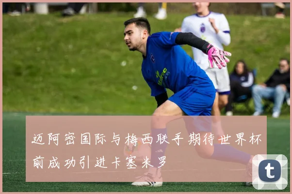 迈阿密国际与梅西联手期待世界杯前成功引进卡塞米罗