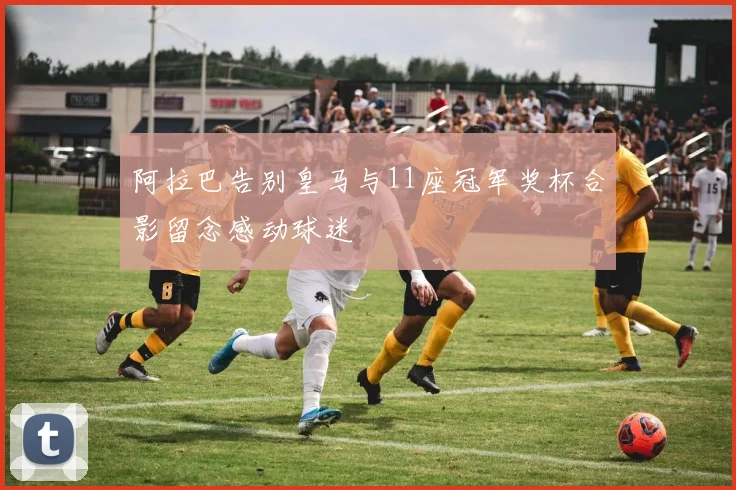 阿拉巴告别皇马与11座冠军奖杯合影留念感动球迷