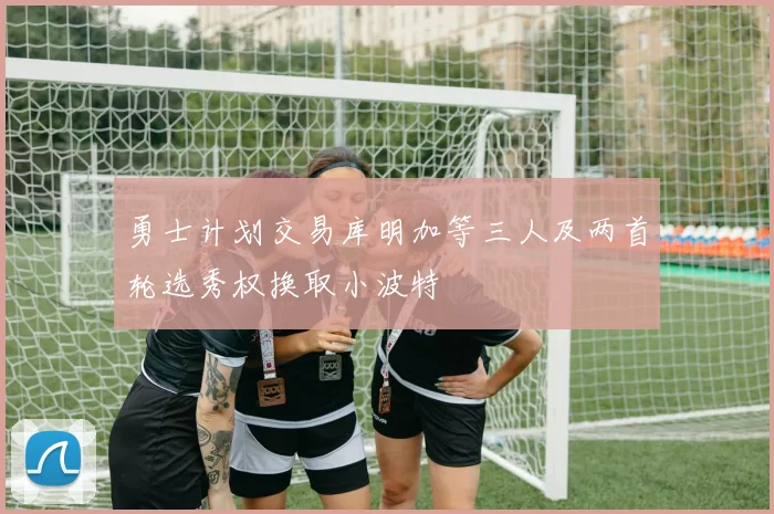 勇士计划交易库明加等三人及两首轮选秀权换取小波特