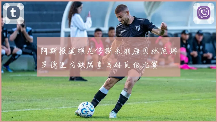 阿斯报道维尼修斯米利唐贝林厄姆罗德里戈缺席皇马对瓦伦比赛