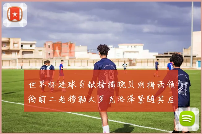世界杯进球贡献榜揭晓贝利梅西领衔前二老穆勒大罗克洛泽紧随其后