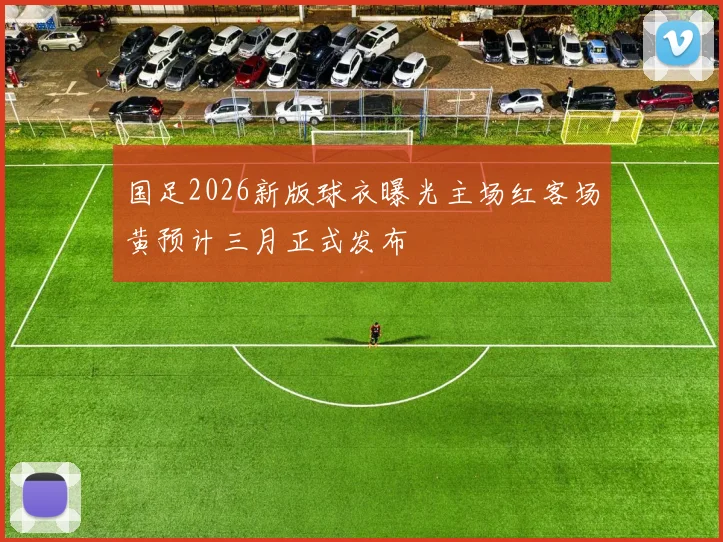 国足2026新版球衣曝光主场红客场黄预计三月正式发布