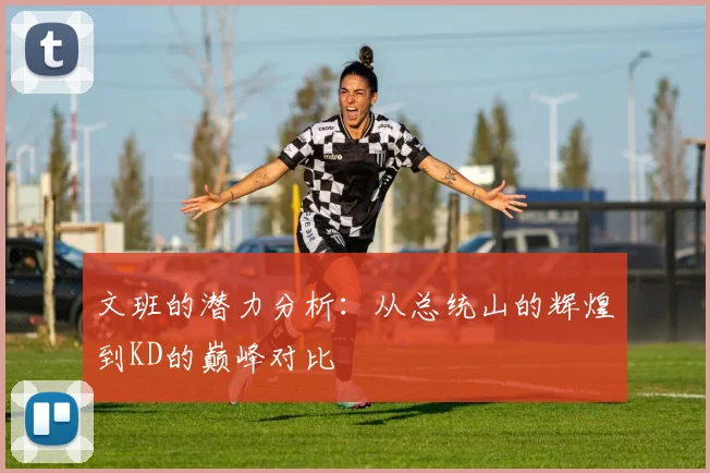 文班的潜力分析：从总统山的辉煌到KD的巅峰对比