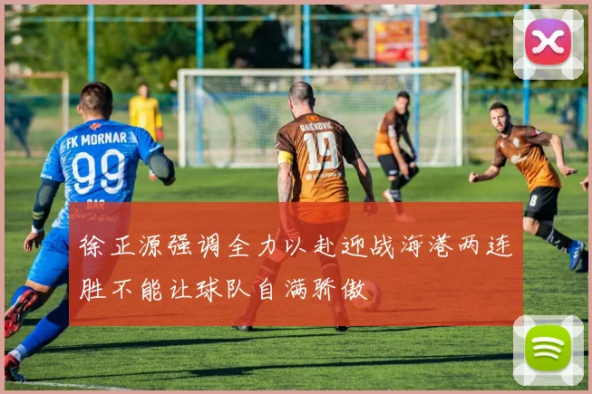 徐正源强调全力以赴迎战海港两连胜不能让球队自满骄傲