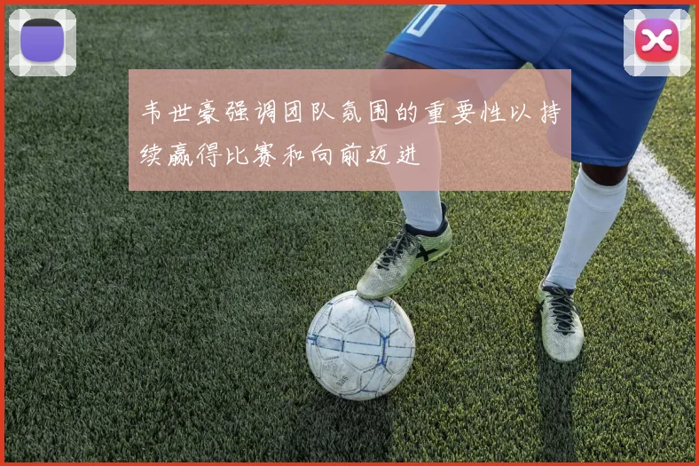 韦世豪强调团队氛围的重要性以持续赢得比赛和向前迈进