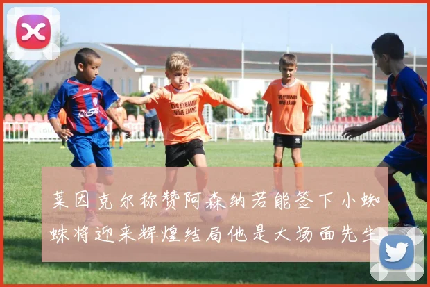 莱因克尔称赞阿森纳若能签下小蜘蛛将迎来辉煌结局他是大场面先生的最佳人选