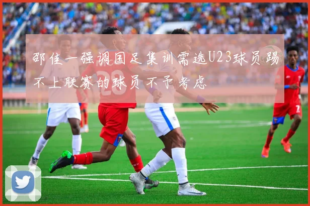 邵佳一强调国足集训需选U23球员踢不上联赛的球员不予考虑