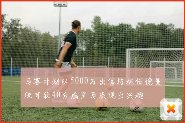 马赛计划以5000万出售格林伍德曼联可获40分成罗马表现出兴趣