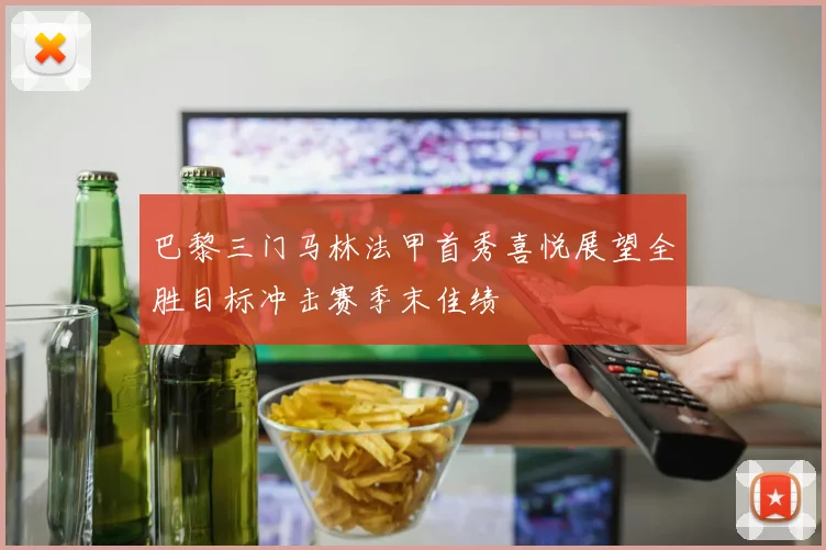 巴黎三门马林法甲首秀喜悦展望全胜目标冲击赛季末佳绩