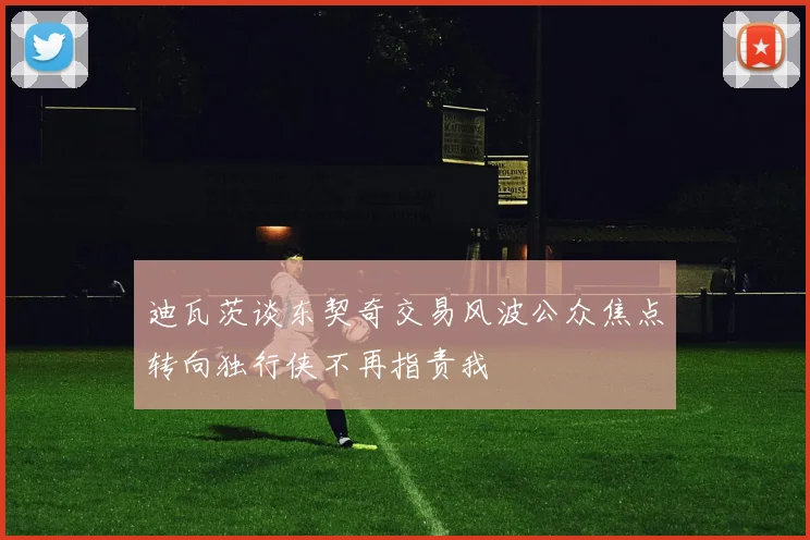 迪瓦茨谈东契奇交易风波公众焦点转向独行侠不再指责我
